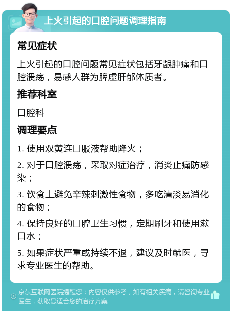 上火引起的口腔问题调理指南 常见症状 上火引起的口腔问题常见症状包括牙龈肿痛和口腔溃疡，易感人群为脾虚肝郁体质者。 推荐科室 口腔科 调理要点 1. 使用双黄连口服液帮助降火； 2. 对于口腔溃疡，采取对症治疗，消炎止痛防感染； 3. 饮食上避免辛辣刺激性食物，多吃清淡易消化的食物； 4. 保持良好的口腔卫生习惯，定期刷牙和使用漱口水； 5. 如果症状严重或持续不退，建议及时就医，寻求专业医生的帮助。