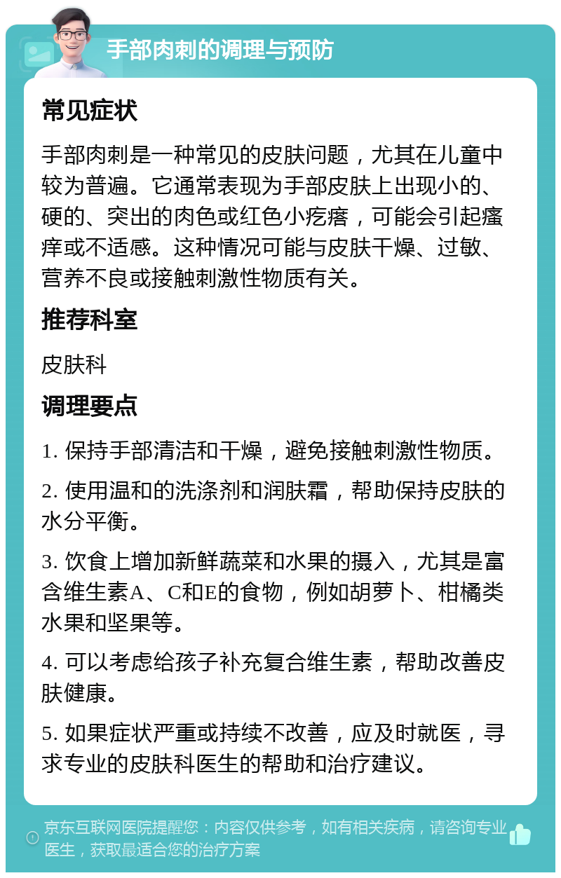 手部肉刺的调理与预防 常见症状 手部肉刺是一种常见的皮肤问题，尤其在儿童中较为普遍。它通常表现为手部皮肤上出现小的、硬的、突出的肉色或红色小疙瘩，可能会引起瘙痒或不适感。这种情况可能与皮肤干燥、过敏、营养不良或接触刺激性物质有关。 推荐科室 皮肤科 调理要点 1. 保持手部清洁和干燥，避免接触刺激性物质。 2. 使用温和的洗涤剂和润肤霜，帮助保持皮肤的水分平衡。 3. 饮食上增加新鲜蔬菜和水果的摄入，尤其是富含维生素A、C和E的食物，例如胡萝卜、柑橘类水果和坚果等。 4. 可以考虑给孩子补充复合维生素，帮助改善皮肤健康。 5. 如果症状严重或持续不改善，应及时就医，寻求专业的皮肤科医生的帮助和治疗建议。