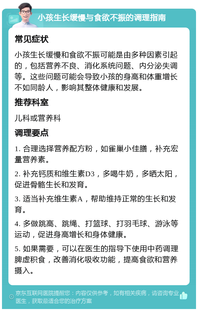 小孩生长缓慢与食欲不振的调理指南 常见症状 小孩生长缓慢和食欲不振可能是由多种因素引起的，包括营养不良、消化系统问题、内分泌失调等。这些问题可能会导致小孩的身高和体重增长不如同龄人，影响其整体健康和发展。 推荐科室 儿科或营养科 调理要点 1. 合理选择营养配方粉，如雀巢小佳膳，补充宏量营养素。 2. 补充钙质和维生素D3，多喝牛奶，多晒太阳，促进骨骼生长和发育。 3. 适当补充维生素A，帮助维持正常的生长和发育。 4. 多做跳高、跳绳、打篮球、打羽毛球、游泳等运动，促进身高增长和身体健康。 5. 如果需要，可以在医生的指导下使用中药调理脾虚积食，改善消化吸收功能，提高食欲和营养摄入。