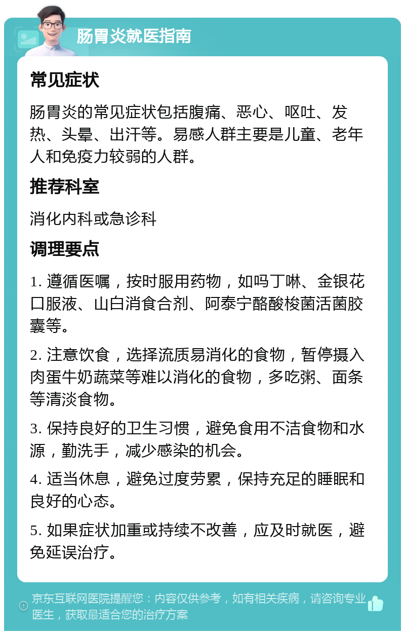 肠胃炎就医指南 常见症状 肠胃炎的常见症状包括腹痛、恶心、呕吐、发热、头晕、出汗等。易感人群主要是儿童、老年人和免疫力较弱的人群。 推荐科室 消化内科或急诊科 调理要点 1. 遵循医嘱，按时服用药物，如吗丁啉、金银花口服液、山白消食合剂、阿泰宁酪酸梭菌活菌胶囊等。 2. 注意饮食，选择流质易消化的食物，暂停摄入肉蛋牛奶蔬菜等难以消化的食物，多吃粥、面条等清淡食物。 3. 保持良好的卫生习惯，避免食用不洁食物和水源，勤洗手，减少感染的机会。 4. 适当休息，避免过度劳累，保持充足的睡眠和良好的心态。 5. 如果症状加重或持续不改善，应及时就医，避免延误治疗。