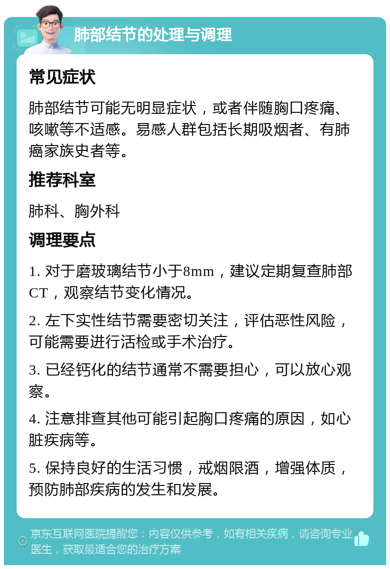 肺部结节的处理与调理 常见症状 肺部结节可能无明显症状，或者伴随胸口疼痛、咳嗽等不适感。易感人群包括长期吸烟者、有肺癌家族史者等。 推荐科室 肺科、胸外科 调理要点 1. 对于磨玻璃结节小于8mm，建议定期复查肺部CT，观察结节变化情况。 2. 左下实性结节需要密切关注，评估恶性风险，可能需要进行活检或手术治疗。 3. 已经钙化的结节通常不需要担心，可以放心观察。 4. 注意排查其他可能引起胸口疼痛的原因，如心脏疾病等。 5. 保持良好的生活习惯，戒烟限酒，增强体质，预防肺部疾病的发生和发展。