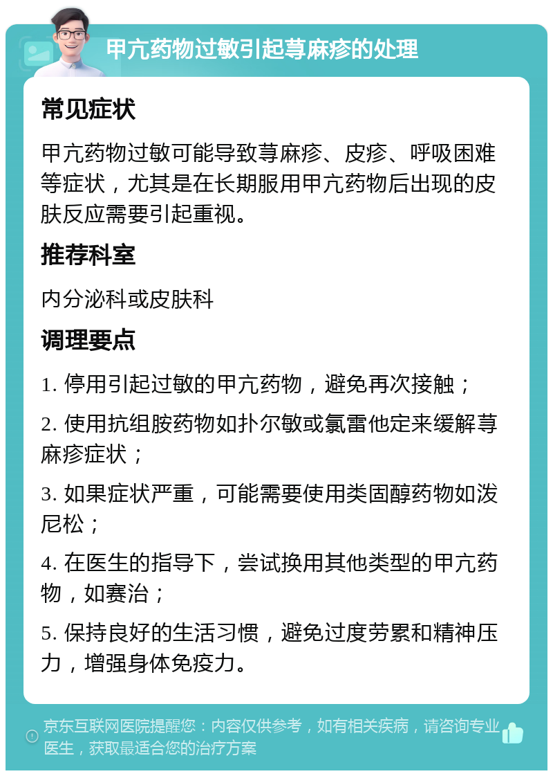 甲亢药物过敏引起荨麻疹的处理 常见症状 甲亢药物过敏可能导致荨麻疹、皮疹、呼吸困难等症状，尤其是在长期服用甲亢药物后出现的皮肤反应需要引起重视。 推荐科室 内分泌科或皮肤科 调理要点 1. 停用引起过敏的甲亢药物，避免再次接触； 2. 使用抗组胺药物如扑尔敏或氯雷他定来缓解荨麻疹症状； 3. 如果症状严重，可能需要使用类固醇药物如泼尼松； 4. 在医生的指导下，尝试换用其他类型的甲亢药物，如赛治； 5. 保持良好的生活习惯，避免过度劳累和精神压力，增强身体免疫力。