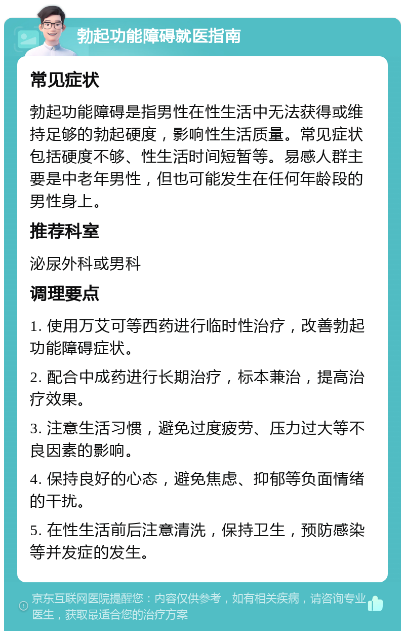 勃起功能障碍就医指南 常见症状 勃起功能障碍是指男性在性生活中无法获得或维持足够的勃起硬度，影响性生活质量。常见症状包括硬度不够、性生活时间短暂等。易感人群主要是中老年男性，但也可能发生在任何年龄段的男性身上。 推荐科室 泌尿外科或男科 调理要点 1. 使用万艾可等西药进行临时性治疗，改善勃起功能障碍症状。 2. 配合中成药进行长期治疗，标本兼治，提高治疗效果。 3. 注意生活习惯，避免过度疲劳、压力过大等不良因素的影响。 4. 保持良好的心态，避免焦虑、抑郁等负面情绪的干扰。 5. 在性生活前后注意清洗，保持卫生，预防感染等并发症的发生。