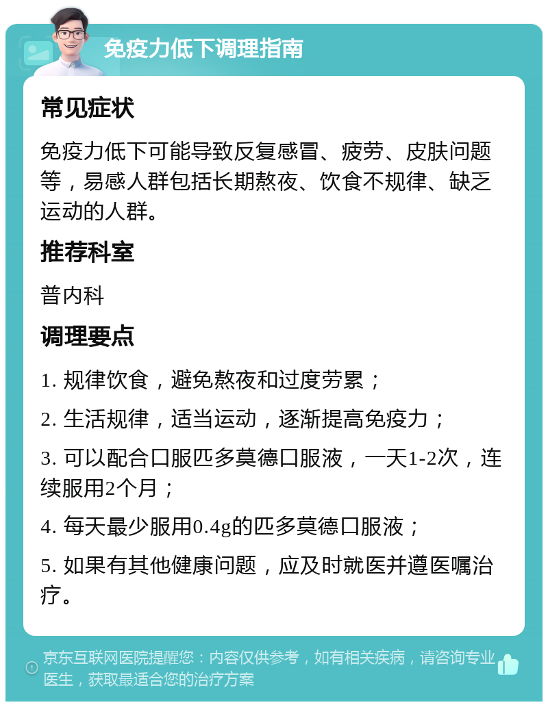 免疫力低下调理指南 常见症状 免疫力低下可能导致反复感冒、疲劳、皮肤问题等，易感人群包括长期熬夜、饮食不规律、缺乏运动的人群。 推荐科室 普内科 调理要点 1. 规律饮食，避免熬夜和过度劳累； 2. 生活规律，适当运动，逐渐提高免疫力； 3. 可以配合口服匹多莫德口服液，一天1-2次，连续服用2个月； 4. 每天最少服用0.4g的匹多莫德口服液； 5. 如果有其他健康问题，应及时就医并遵医嘱治疗。