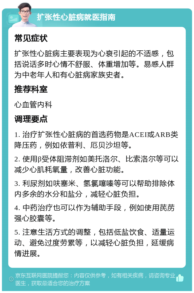 扩张性心脏病就医指南 常见症状 扩张性心脏病主要表现为心衰引起的不适感，包括说话多时心情不舒服、体重增加等。易感人群为中老年人和有心脏病家族史者。 推荐科室 心血管内科 调理要点 1. 治疗扩张性心脏病的首选药物是ACEI或ARB类降压药，例如依普利、厄贝沙坦等。 2. 使用β受体阻滞剂如美托洛尔、比索洛尔等可以减少心肌耗氧量，改善心脏功能。 3. 利尿剂如呋塞米、氢氯噻嗪等可以帮助排除体内多余的水分和盐分，减轻心脏负担。 4. 中药治疗也可以作为辅助手段，例如使用芪苈强心胶囊等。 5. 注意生活方式的调整，包括低盐饮食、适量运动、避免过度劳累等，以减轻心脏负担，延缓病情进展。