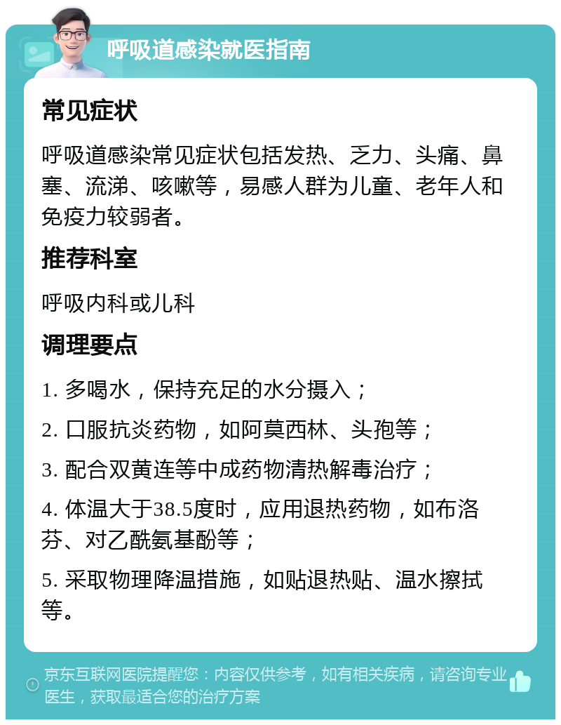 呼吸道感染就医指南 常见症状 呼吸道感染常见症状包括发热、乏力、头痛、鼻塞、流涕、咳嗽等，易感人群为儿童、老年人和免疫力较弱者。 推荐科室 呼吸内科或儿科 调理要点 1. 多喝水，保持充足的水分摄入； 2. 口服抗炎药物，如阿莫西林、头孢等； 3. 配合双黄连等中成药物清热解毒治疗； 4. 体温大于38.5度时，应用退热药物，如布洛芬、对乙酰氨基酚等； 5. 采取物理降温措施，如贴退热贴、温水擦拭等。