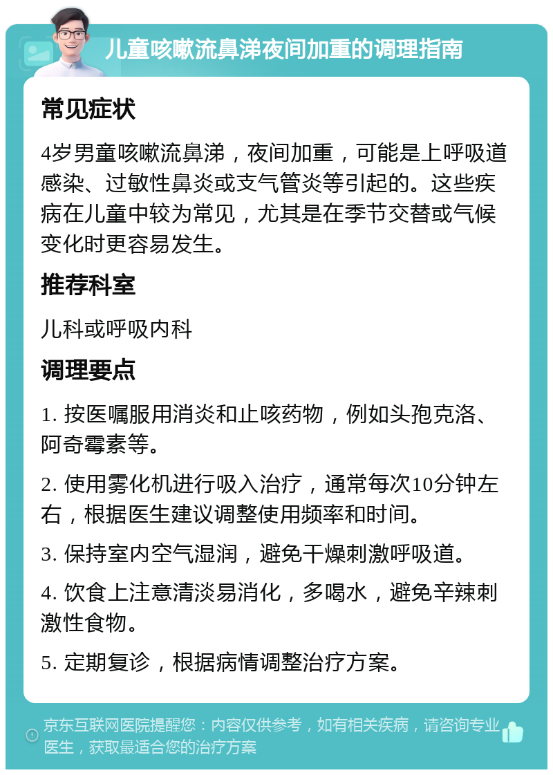 儿童咳嗽流鼻涕夜间加重的调理指南 常见症状 4岁男童咳嗽流鼻涕，夜间加重，可能是上呼吸道感染、过敏性鼻炎或支气管炎等引起的。这些疾病在儿童中较为常见，尤其是在季节交替或气候变化时更容易发生。 推荐科室 儿科或呼吸内科 调理要点 1. 按医嘱服用消炎和止咳药物，例如头孢克洛、阿奇霉素等。 2. 使用雾化机进行吸入治疗，通常每次10分钟左右，根据医生建议调整使用频率和时间。 3. 保持室内空气湿润，避免干燥刺激呼吸道。 4. 饮食上注意清淡易消化，多喝水，避免辛辣刺激性食物。 5. 定期复诊，根据病情调整治疗方案。