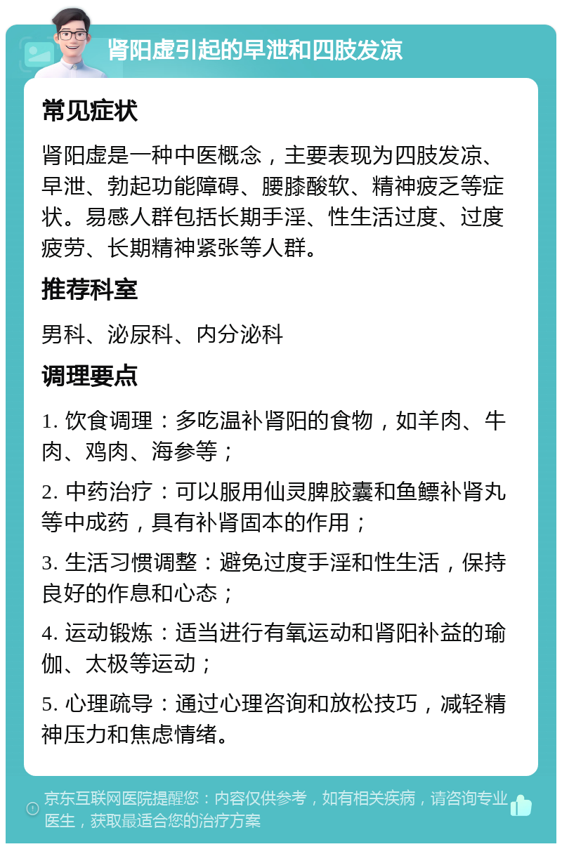 肾阳虚引起的早泄和四肢发凉 常见症状 肾阳虚是一种中医概念，主要表现为四肢发凉、早泄、勃起功能障碍、腰膝酸软、精神疲乏等症状。易感人群包括长期手淫、性生活过度、过度疲劳、长期精神紧张等人群。 推荐科室 男科、泌尿科、内分泌科 调理要点 1. 饮食调理：多吃温补肾阳的食物，如羊肉、牛肉、鸡肉、海参等； 2. 中药治疗：可以服用仙灵脾胶囊和鱼鳔补肾丸等中成药，具有补肾固本的作用； 3. 生活习惯调整：避免过度手淫和性生活，保持良好的作息和心态； 4. 运动锻炼：适当进行有氧运动和肾阳补益的瑜伽、太极等运动； 5. 心理疏导：通过心理咨询和放松技巧，减轻精神压力和焦虑情绪。