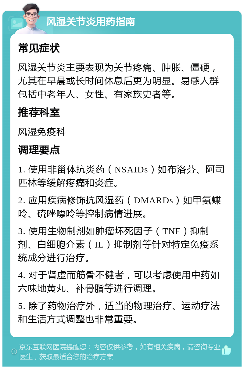 风湿关节炎用药指南 常见症状 风湿关节炎主要表现为关节疼痛、肿胀、僵硬，尤其在早晨或长时间休息后更为明显。易感人群包括中老年人、女性、有家族史者等。 推荐科室 风湿免疫科 调理要点 1. 使用非甾体抗炎药（NSAIDs）如布洛芬、阿司匹林等缓解疼痛和炎症。 2. 应用疾病修饰抗风湿药（DMARDs）如甲氨蝶呤、硫唑嘌呤等控制病情进展。 3. 使用生物制剂如肿瘤坏死因子（TNF）抑制剂、白细胞介素（IL）抑制剂等针对特定免疫系统成分进行治疗。 4. 对于肾虚而筋骨不健者，可以考虑使用中药如六味地黄丸、补骨脂等进行调理。 5. 除了药物治疗外，适当的物理治疗、运动疗法和生活方式调整也非常重要。