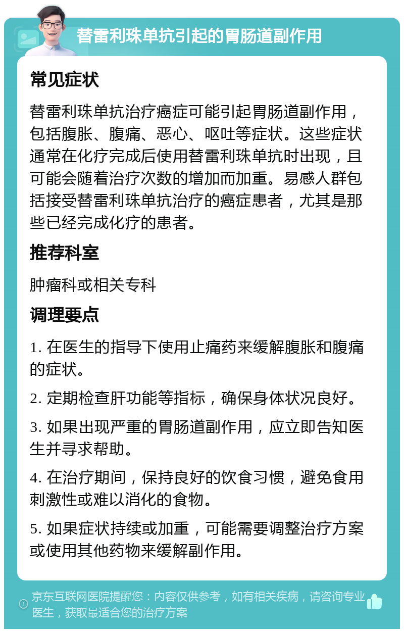 替雷利珠单抗引起的胃肠道副作用 常见症状 替雷利珠单抗治疗癌症可能引起胃肠道副作用，包括腹胀、腹痛、恶心、呕吐等症状。这些症状通常在化疗完成后使用替雷利珠单抗时出现，且可能会随着治疗次数的增加而加重。易感人群包括接受替雷利珠单抗治疗的癌症患者，尤其是那些已经完成化疗的患者。 推荐科室 肿瘤科或相关专科 调理要点 1. 在医生的指导下使用止痛药来缓解腹胀和腹痛的症状。 2. 定期检查肝功能等指标，确保身体状况良好。 3. 如果出现严重的胃肠道副作用，应立即告知医生并寻求帮助。 4. 在治疗期间，保持良好的饮食习惯，避免食用刺激性或难以消化的食物。 5. 如果症状持续或加重，可能需要调整治疗方案或使用其他药物来缓解副作用。