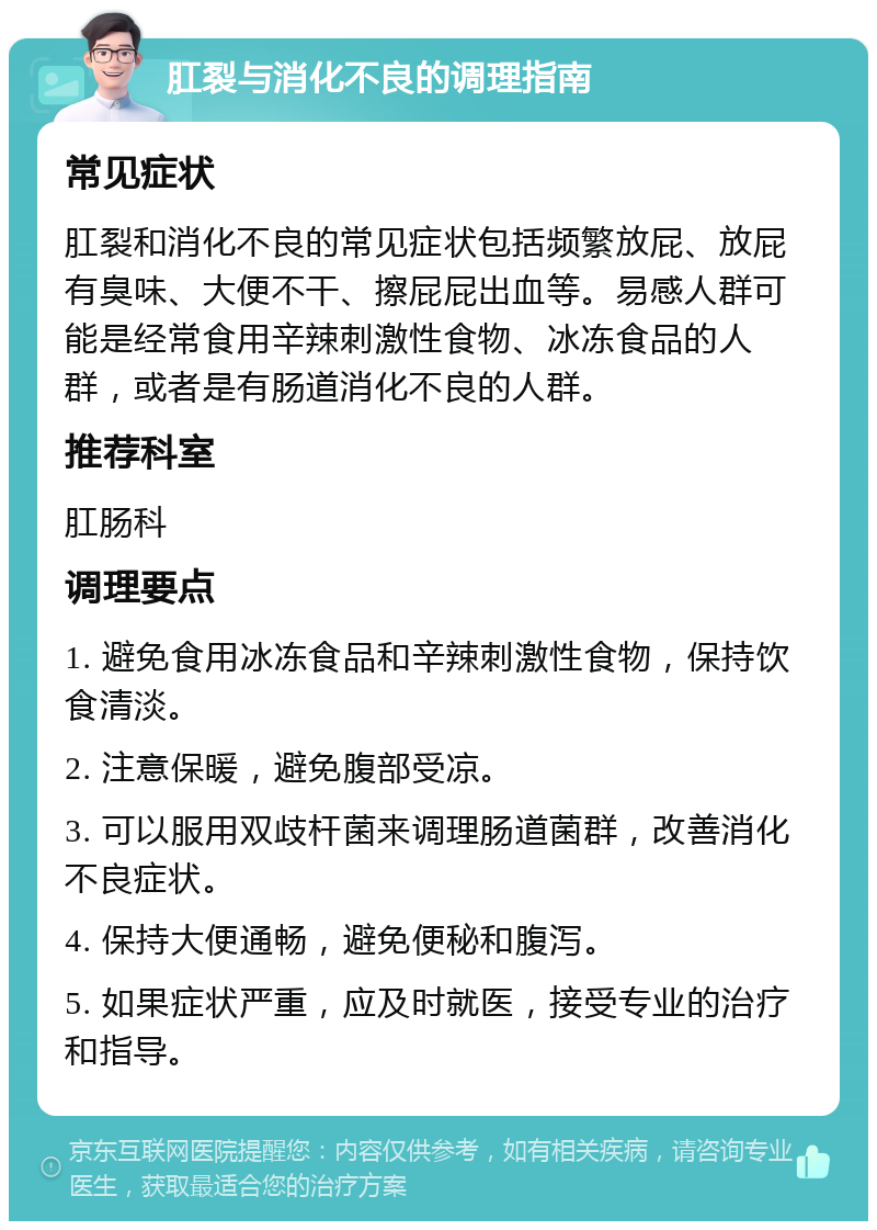 肛裂与消化不良的调理指南 常见症状 肛裂和消化不良的常见症状包括频繁放屁、放屁有臭味、大便不干、擦屁屁出血等。易感人群可能是经常食用辛辣刺激性食物、冰冻食品的人群，或者是有肠道消化不良的人群。 推荐科室 肛肠科 调理要点 1. 避免食用冰冻食品和辛辣刺激性食物，保持饮食清淡。 2. 注意保暖，避免腹部受凉。 3. 可以服用双歧杆菌来调理肠道菌群，改善消化不良症状。 4. 保持大便通畅，避免便秘和腹泻。 5. 如果症状严重，应及时就医，接受专业的治疗和指导。