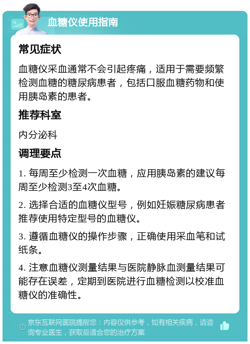 血糖仪使用指南 常见症状 血糖仪采血通常不会引起疼痛，适用于需要频繁检测血糖的糖尿病患者，包括口服血糖药物和使用胰岛素的患者。 推荐科室 内分泌科 调理要点 1. 每周至少检测一次血糖，应用胰岛素的建议每周至少检测3至4次血糖。 2. 选择合适的血糖仪型号，例如妊娠糖尿病患者推荐使用特定型号的血糖仪。 3. 遵循血糖仪的操作步骤，正确使用采血笔和试纸条。 4. 注意血糖仪测量结果与医院静脉血测量结果可能存在误差，定期到医院进行血糖检测以校准血糖仪的准确性。