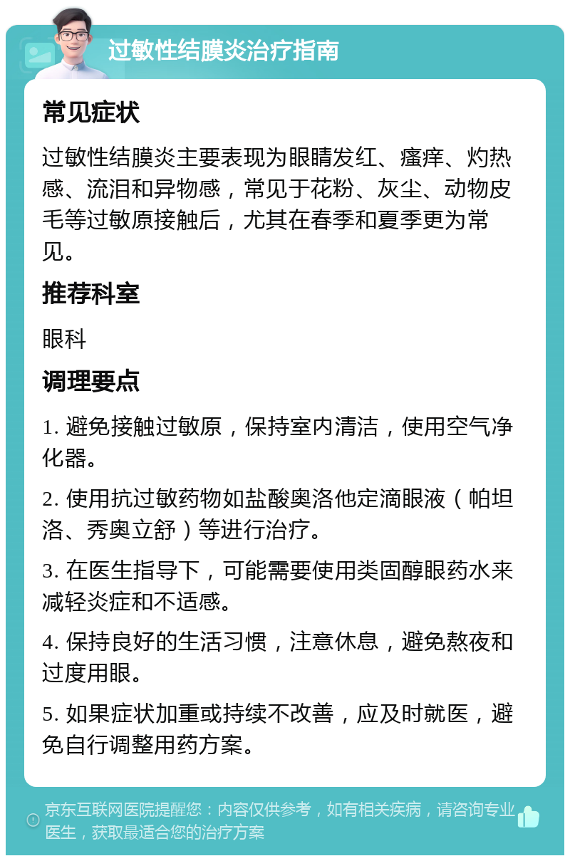 过敏性结膜炎治疗指南 常见症状 过敏性结膜炎主要表现为眼睛发红、瘙痒、灼热感、流泪和异物感，常见于花粉、灰尘、动物皮毛等过敏原接触后，尤其在春季和夏季更为常见。 推荐科室 眼科 调理要点 1. 避免接触过敏原，保持室内清洁，使用空气净化器。 2. 使用抗过敏药物如盐酸奥洛他定滴眼液（帕坦洛、秀奥立舒）等进行治疗。 3. 在医生指导下，可能需要使用类固醇眼药水来减轻炎症和不适感。 4. 保持良好的生活习惯，注意休息，避免熬夜和过度用眼。 5. 如果症状加重或持续不改善，应及时就医，避免自行调整用药方案。