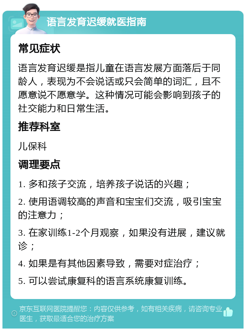 语言发育迟缓就医指南 常见症状 语言发育迟缓是指儿童在语言发展方面落后于同龄人，表现为不会说话或只会简单的词汇，且不愿意说不愿意学。这种情况可能会影响到孩子的社交能力和日常生活。 推荐科室 儿保科 调理要点 1. 多和孩子交流，培养孩子说话的兴趣； 2. 使用语调较高的声音和宝宝们交流，吸引宝宝的注意力； 3. 在家训练1-2个月观察，如果没有进展，建议就诊； 4. 如果是有其他因素导致，需要对症治疗； 5. 可以尝试康复科的语言系统康复训练。