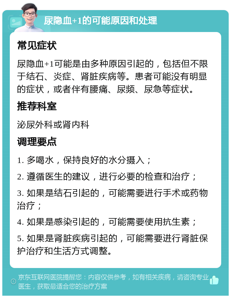 尿隐血+1的可能原因和处理 常见症状 尿隐血+1可能是由多种原因引起的，包括但不限于结石、炎症、肾脏疾病等。患者可能没有明显的症状，或者伴有腰痛、尿频、尿急等症状。 推荐科室 泌尿外科或肾内科 调理要点 1. 多喝水，保持良好的水分摄入； 2. 遵循医生的建议，进行必要的检查和治疗； 3. 如果是结石引起的，可能需要进行手术或药物治疗； 4. 如果是感染引起的，可能需要使用抗生素； 5. 如果是肾脏疾病引起的，可能需要进行肾脏保护治疗和生活方式调整。