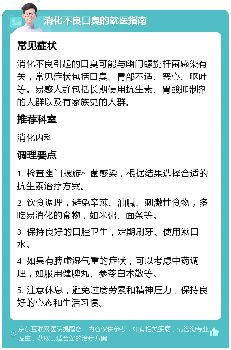 消化不良口臭的就医指南 常见症状 消化不良引起的口臭可能与幽门螺旋杆菌感染有关，常见症状包括口臭、胃部不适、恶心、呕吐等。易感人群包括长期使用抗生素、胃酸抑制剂的人群以及有家族史的人群。 推荐科室 消化内科 调理要点 1. 检查幽门螺旋杆菌感染，根据结果选择合适的抗生素治疗方案。 2. 饮食调理，避免辛辣、油腻、刺激性食物，多吃易消化的食物，如米粥、面条等。 3. 保持良好的口腔卫生，定期刷牙、使用漱口水。 4. 如果有脾虚湿气重的症状，可以考虑中药调理，如服用健脾丸、参苓白术散等。 5. 注意休息，避免过度劳累和精神压力，保持良好的心态和生活习惯。