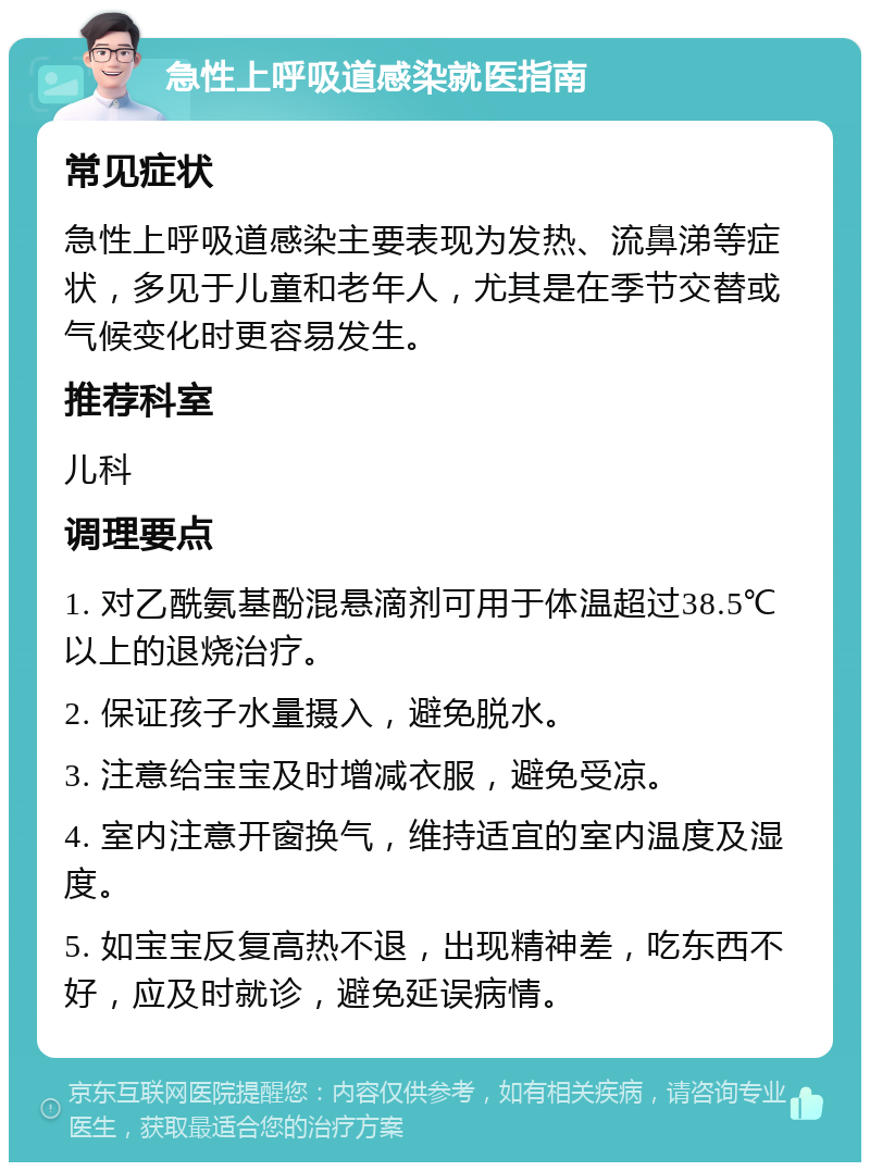 急性上呼吸道感染就医指南 常见症状 急性上呼吸道感染主要表现为发热、流鼻涕等症状，多见于儿童和老年人，尤其是在季节交替或气候变化时更容易发生。 推荐科室 儿科 调理要点 1. 对乙酰氨基酚混悬滴剂可用于体温超过38.5℃以上的退烧治疗。 2. 保证孩子水量摄入，避免脱水。 3. 注意给宝宝及时增减衣服，避免受凉。 4. 室内注意开窗换气，维持适宜的室内温度及湿度。 5. 如宝宝反复高热不退，出现精神差，吃东西不好，应及时就诊，避免延误病情。