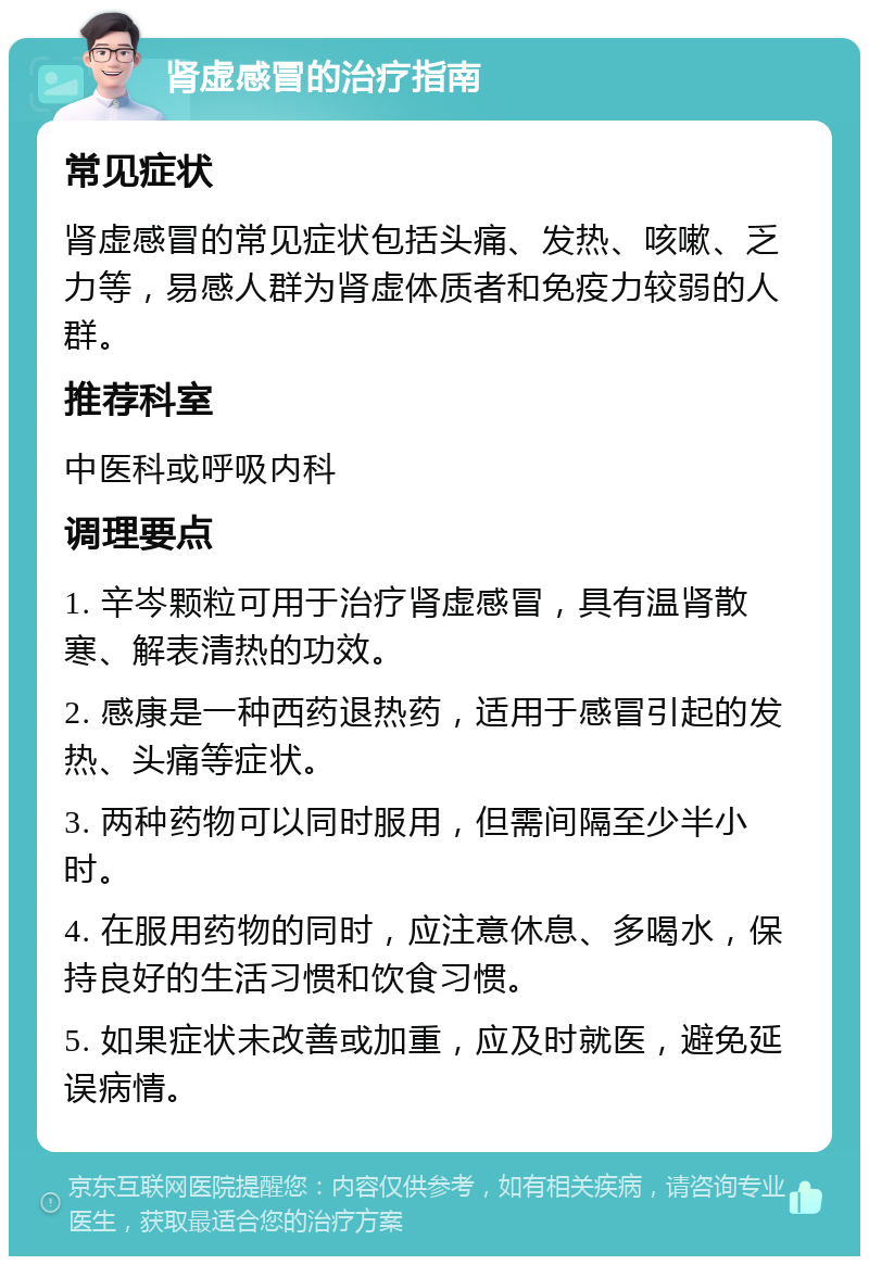 肾虚感冒的治疗指南 常见症状 肾虚感冒的常见症状包括头痛、发热、咳嗽、乏力等，易感人群为肾虚体质者和免疫力较弱的人群。 推荐科室 中医科或呼吸内科 调理要点 1. 辛岑颗粒可用于治疗肾虚感冒，具有温肾散寒、解表清热的功效。 2. 感康是一种西药退热药，适用于感冒引起的发热、头痛等症状。 3. 两种药物可以同时服用，但需间隔至少半小时。 4. 在服用药物的同时，应注意休息、多喝水，保持良好的生活习惯和饮食习惯。 5. 如果症状未改善或加重，应及时就医，避免延误病情。