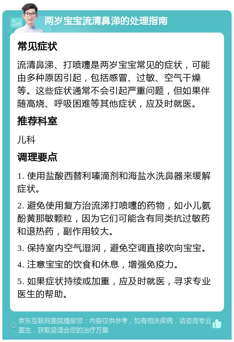 两岁宝宝流清鼻涕的处理指南 常见症状 流清鼻涕、打喷嚏是两岁宝宝常见的症状，可能由多种原因引起，包括感冒、过敏、空气干燥等。这些症状通常不会引起严重问题，但如果伴随高烧、呼吸困难等其他症状，应及时就医。 推荐科室 儿科 调理要点 1. 使用盐酸西替利嗪滴剂和海盐水洗鼻器来缓解症状。 2. 避免使用复方治流涕打喷嚏的药物，如小儿氨酚黄那敏颗粒，因为它们可能含有同类抗过敏药和退热药，副作用较大。 3. 保持室内空气湿润，避免空调直接吹向宝宝。 4. 注意宝宝的饮食和休息，增强免疫力。 5. 如果症状持续或加重，应及时就医，寻求专业医生的帮助。