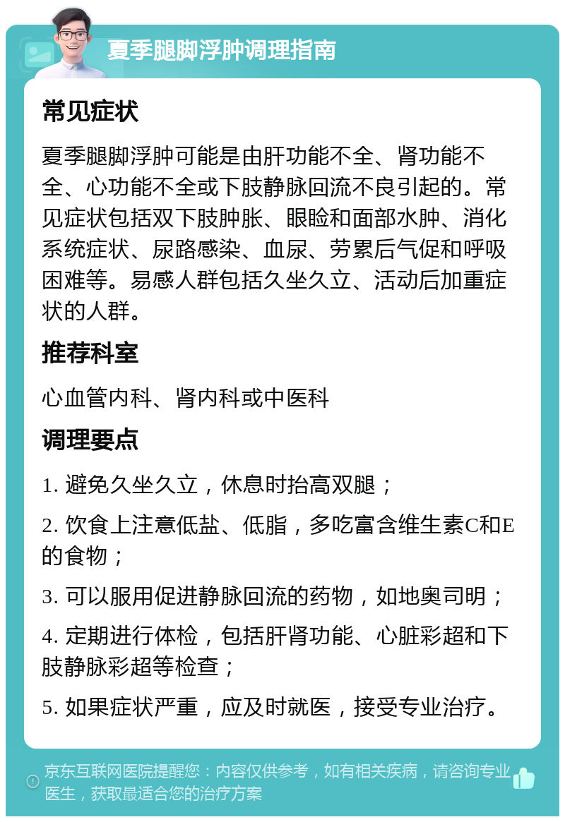 夏季腿脚浮肿调理指南 常见症状 夏季腿脚浮肿可能是由肝功能不全、肾功能不全、心功能不全或下肢静脉回流不良引起的。常见症状包括双下肢肿胀、眼睑和面部水肿、消化系统症状、尿路感染、血尿、劳累后气促和呼吸困难等。易感人群包括久坐久立、活动后加重症状的人群。 推荐科室 心血管内科、肾内科或中医科 调理要点 1. 避免久坐久立，休息时抬高双腿； 2. 饮食上注意低盐、低脂，多吃富含维生素C和E的食物； 3. 可以服用促进静脉回流的药物，如地奥司明； 4. 定期进行体检，包括肝肾功能、心脏彩超和下肢静脉彩超等检查； 5. 如果症状严重，应及时就医，接受专业治疗。