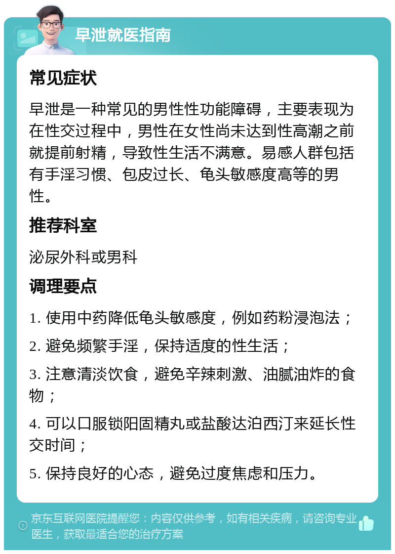 早泄就医指南 常见症状 早泄是一种常见的男性性功能障碍，主要表现为在性交过程中，男性在女性尚未达到性高潮之前就提前射精，导致性生活不满意。易感人群包括有手淫习惯、包皮过长、龟头敏感度高等的男性。 推荐科室 泌尿外科或男科 调理要点 1. 使用中药降低龟头敏感度，例如药粉浸泡法； 2. 避免频繁手淫，保持适度的性生活； 3. 注意清淡饮食，避免辛辣刺激、油腻油炸的食物； 4. 可以口服锁阳固精丸或盐酸达泊西汀来延长性交时间； 5. 保持良好的心态，避免过度焦虑和压力。