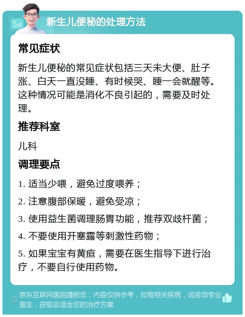 新生儿便秘的处理方法 常见症状 新生儿便秘的常见症状包括三天未大便、肚子涨、白天一直没睡、有时候哭、睡一会就醒等。这种情况可能是消化不良引起的，需要及时处理。 推荐科室 儿科 调理要点 1. 适当少喂，避免过度喂养； 2. 注意腹部保暖，避免受凉； 3. 使用益生菌调理肠胃功能，推荐双歧杆菌； 4. 不要使用开塞露等刺激性药物； 5. 如果宝宝有黄疸，需要在医生指导下进行治疗，不要自行使用药物。