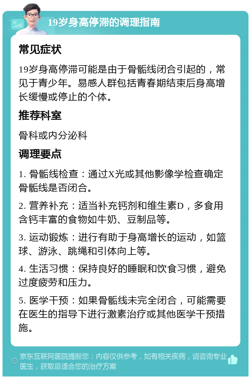 19岁身高停滞的调理指南 常见症状 19岁身高停滞可能是由于骨骺线闭合引起的，常见于青少年。易感人群包括青春期结束后身高增长缓慢或停止的个体。 推荐科室 骨科或内分泌科 调理要点 1. 骨骺线检查：通过X光或其他影像学检查确定骨骺线是否闭合。 2. 营养补充：适当补充钙剂和维生素D，多食用含钙丰富的食物如牛奶、豆制品等。 3. 运动锻炼：进行有助于身高增长的运动，如篮球、游泳、跳绳和引体向上等。 4. 生活习惯：保持良好的睡眠和饮食习惯，避免过度疲劳和压力。 5. 医学干预：如果骨骺线未完全闭合，可能需要在医生的指导下进行激素治疗或其他医学干预措施。