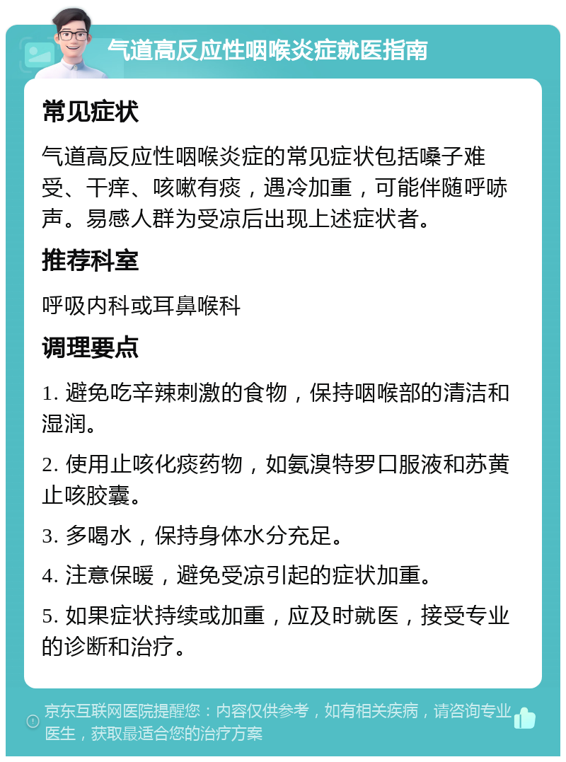 气道高反应性咽喉炎症就医指南 常见症状 气道高反应性咽喉炎症的常见症状包括嗓子难受、干痒、咳嗽有痰，遇冷加重，可能伴随呼哧声。易感人群为受凉后出现上述症状者。 推荐科室 呼吸内科或耳鼻喉科 调理要点 1. 避免吃辛辣刺激的食物，保持咽喉部的清洁和湿润。 2. 使用止咳化痰药物，如氨溴特罗口服液和苏黄止咳胶囊。 3. 多喝水，保持身体水分充足。 4. 注意保暖，避免受凉引起的症状加重。 5. 如果症状持续或加重，应及时就医，接受专业的诊断和治疗。