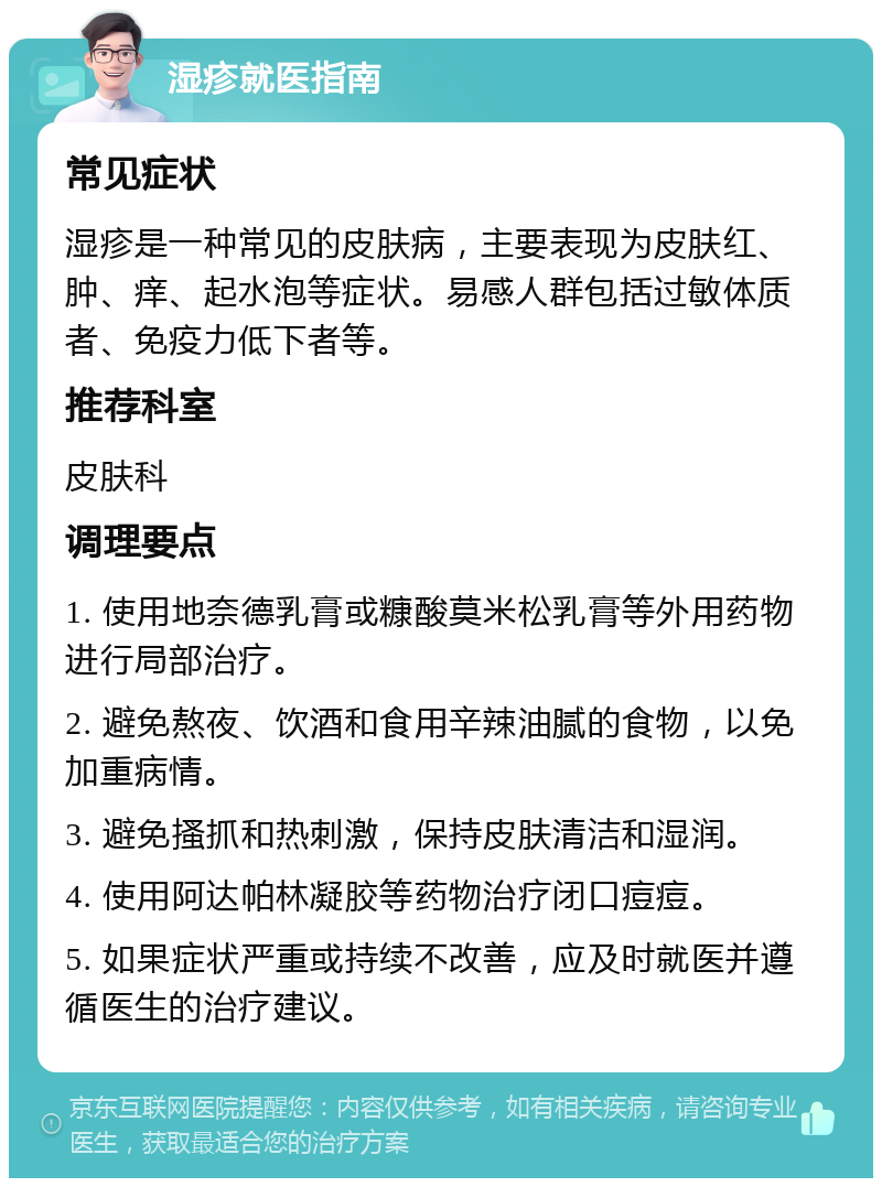 湿疹就医指南 常见症状 湿疹是一种常见的皮肤病，主要表现为皮肤红、肿、痒、起水泡等症状。易感人群包括过敏体质者、免疫力低下者等。 推荐科室 皮肤科 调理要点 1. 使用地奈德乳膏或糠酸莫米松乳膏等外用药物进行局部治疗。 2. 避免熬夜、饮酒和食用辛辣油腻的食物，以免加重病情。 3. 避免搔抓和热刺激，保持皮肤清洁和湿润。 4. 使用阿达帕林凝胶等药物治疗闭口痘痘。 5. 如果症状严重或持续不改善，应及时就医并遵循医生的治疗建议。