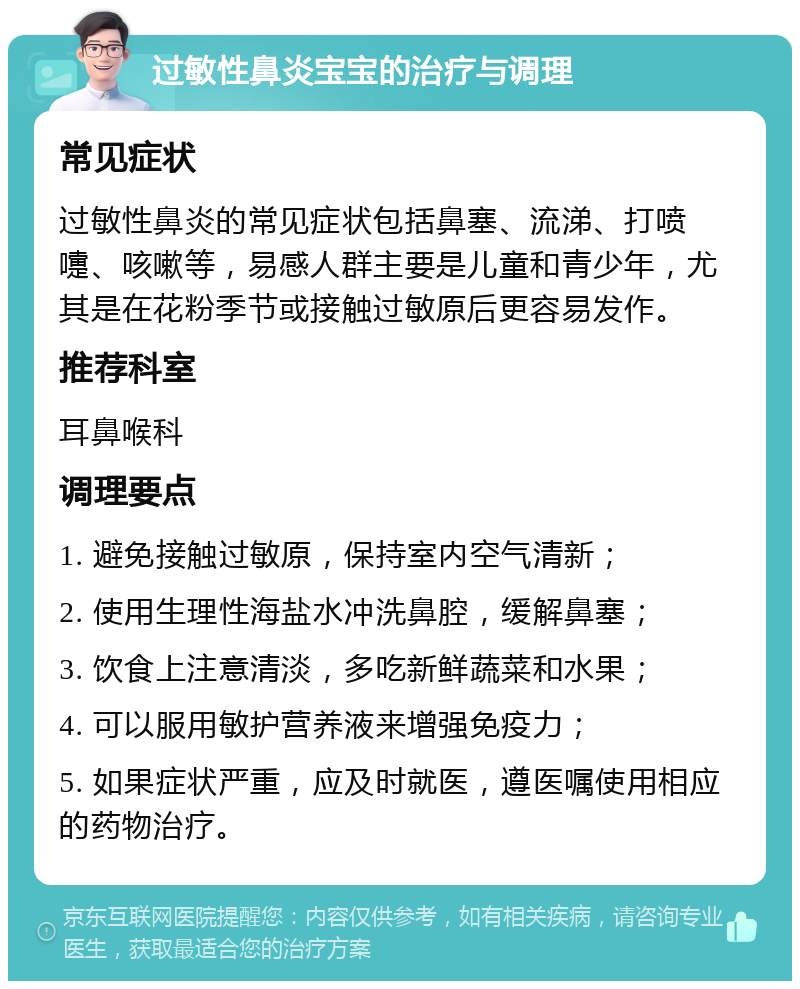 过敏性鼻炎宝宝的治疗与调理 常见症状 过敏性鼻炎的常见症状包括鼻塞、流涕、打喷嚏、咳嗽等，易感人群主要是儿童和青少年，尤其是在花粉季节或接触过敏原后更容易发作。 推荐科室 耳鼻喉科 调理要点 1. 避免接触过敏原，保持室内空气清新； 2. 使用生理性海盐水冲洗鼻腔，缓解鼻塞； 3. 饮食上注意清淡，多吃新鲜蔬菜和水果； 4. 可以服用敏护营养液来增强免疫力； 5. 如果症状严重，应及时就医，遵医嘱使用相应的药物治疗。