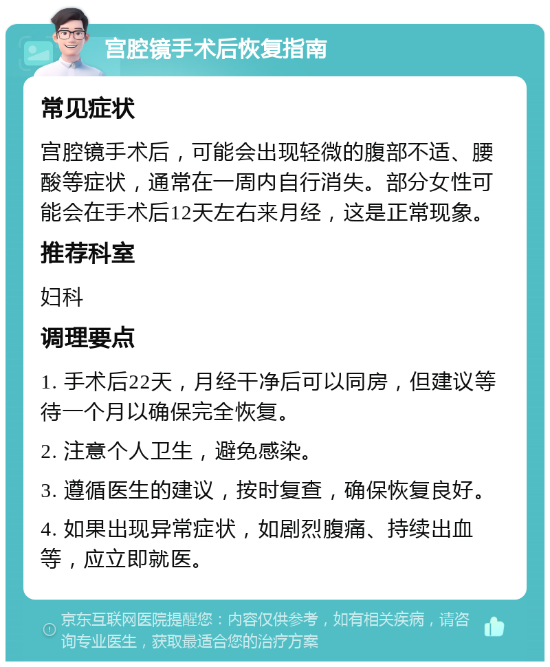 宫腔镜手术后恢复指南 常见症状 宫腔镜手术后，可能会出现轻微的腹部不适、腰酸等症状，通常在一周内自行消失。部分女性可能会在手术后12天左右来月经，这是正常现象。 推荐科室 妇科 调理要点 1. 手术后22天，月经干净后可以同房，但建议等待一个月以确保完全恢复。 2. 注意个人卫生，避免感染。 3. 遵循医生的建议，按时复查，确保恢复良好。 4. 如果出现异常症状，如剧烈腹痛、持续出血等，应立即就医。