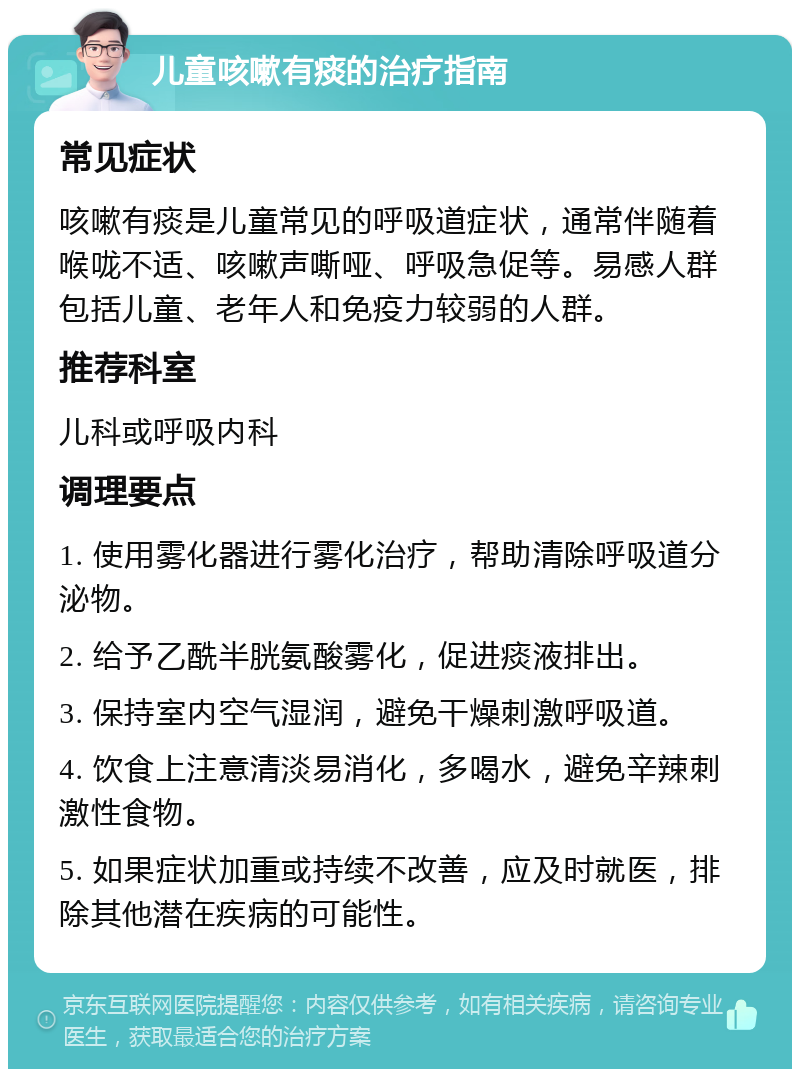 儿童咳嗽有痰的治疗指南 常见症状 咳嗽有痰是儿童常见的呼吸道症状，通常伴随着喉咙不适、咳嗽声嘶哑、呼吸急促等。易感人群包括儿童、老年人和免疫力较弱的人群。 推荐科室 儿科或呼吸内科 调理要点 1. 使用雾化器进行雾化治疗，帮助清除呼吸道分泌物。 2. 给予乙酰半胱氨酸雾化，促进痰液排出。 3. 保持室内空气湿润，避免干燥刺激呼吸道。 4. 饮食上注意清淡易消化，多喝水，避免辛辣刺激性食物。 5. 如果症状加重或持续不改善，应及时就医，排除其他潜在疾病的可能性。