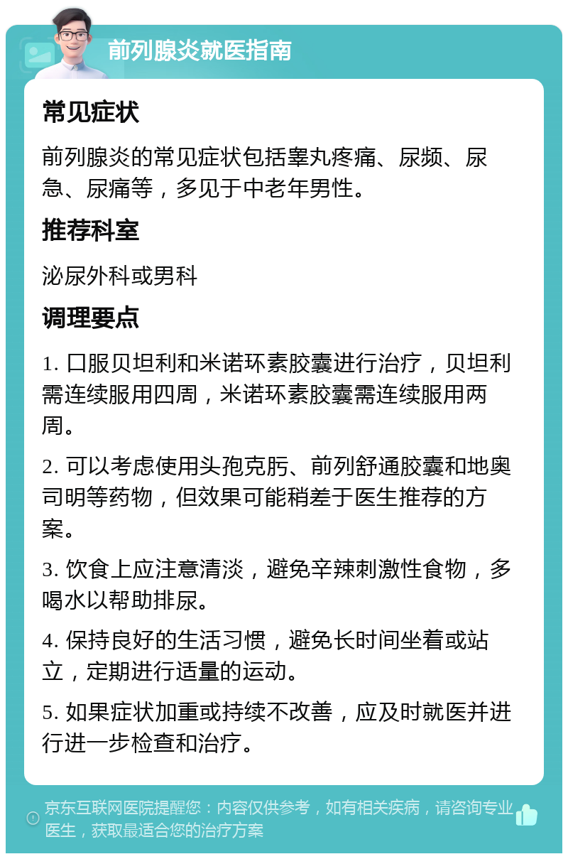 前列腺炎就医指南 常见症状 前列腺炎的常见症状包括睾丸疼痛、尿频、尿急、尿痛等，多见于中老年男性。 推荐科室 泌尿外科或男科 调理要点 1. 口服贝坦利和米诺环素胶囊进行治疗，贝坦利需连续服用四周，米诺环素胶囊需连续服用两周。 2. 可以考虑使用头孢克肟、前列舒通胶囊和地奥司明等药物，但效果可能稍差于医生推荐的方案。 3. 饮食上应注意清淡，避免辛辣刺激性食物，多喝水以帮助排尿。 4. 保持良好的生活习惯，避免长时间坐着或站立，定期进行适量的运动。 5. 如果症状加重或持续不改善，应及时就医并进行进一步检查和治疗。