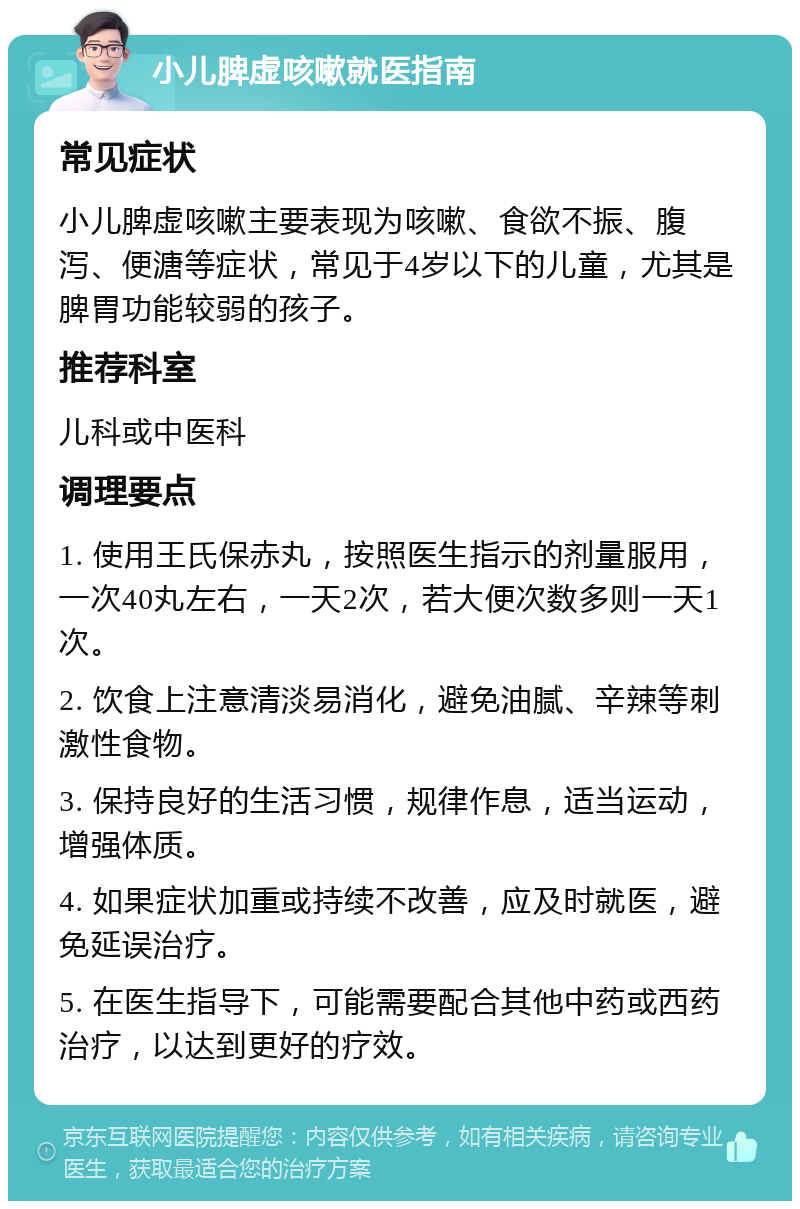 小儿脾虚咳嗽就医指南 常见症状 小儿脾虚咳嗽主要表现为咳嗽、食欲不振、腹泻、便溏等症状，常见于4岁以下的儿童，尤其是脾胃功能较弱的孩子。 推荐科室 儿科或中医科 调理要点 1. 使用王氏保赤丸，按照医生指示的剂量服用，一次40丸左右，一天2次，若大便次数多则一天1次。 2. 饮食上注意清淡易消化，避免油腻、辛辣等刺激性食物。 3. 保持良好的生活习惯，规律作息，适当运动，增强体质。 4. 如果症状加重或持续不改善，应及时就医，避免延误治疗。 5. 在医生指导下，可能需要配合其他中药或西药治疗，以达到更好的疗效。