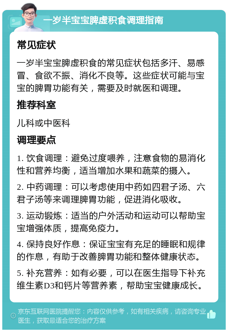 一岁半宝宝脾虚积食调理指南 常见症状 一岁半宝宝脾虚积食的常见症状包括多汗、易感冒、食欲不振、消化不良等。这些症状可能与宝宝的脾胃功能有关，需要及时就医和调理。 推荐科室 儿科或中医科 调理要点 1. 饮食调理：避免过度喂养，注意食物的易消化性和营养均衡，适当增加水果和蔬菜的摄入。 2. 中药调理：可以考虑使用中药如四君子汤、六君子汤等来调理脾胃功能，促进消化吸收。 3. 运动锻炼：适当的户外活动和运动可以帮助宝宝增强体质，提高免疫力。 4. 保持良好作息：保证宝宝有充足的睡眠和规律的作息，有助于改善脾胃功能和整体健康状态。 5. 补充营养：如有必要，可以在医生指导下补充维生素D3和钙片等营养素，帮助宝宝健康成长。