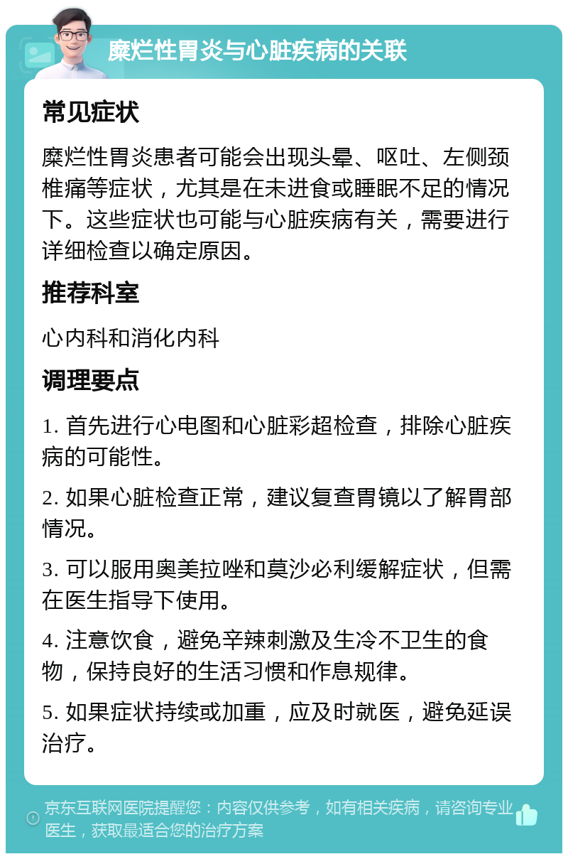 糜烂性胃炎与心脏疾病的关联 常见症状 糜烂性胃炎患者可能会出现头晕、呕吐、左侧颈椎痛等症状，尤其是在未进食或睡眠不足的情况下。这些症状也可能与心脏疾病有关，需要进行详细检查以确定原因。 推荐科室 心内科和消化内科 调理要点 1. 首先进行心电图和心脏彩超检查，排除心脏疾病的可能性。 2. 如果心脏检查正常，建议复查胃镜以了解胃部情况。 3. 可以服用奥美拉唑和莫沙必利缓解症状，但需在医生指导下使用。 4. 注意饮食，避免辛辣刺激及生冷不卫生的食物，保持良好的生活习惯和作息规律。 5. 如果症状持续或加重，应及时就医，避免延误治疗。