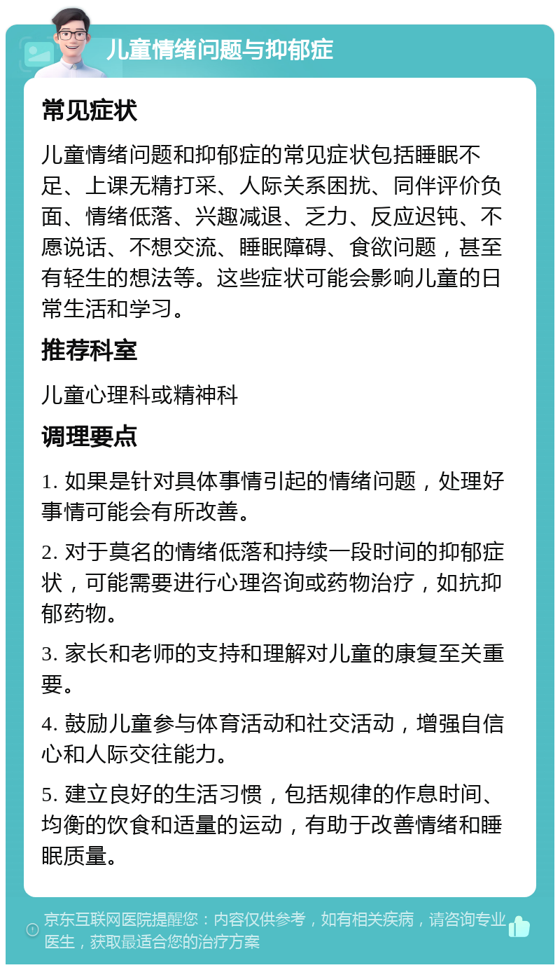 儿童情绪问题与抑郁症 常见症状 儿童情绪问题和抑郁症的常见症状包括睡眠不足、上课无精打采、人际关系困扰、同伴评价负面、情绪低落、兴趣减退、乏力、反应迟钝、不愿说话、不想交流、睡眠障碍、食欲问题，甚至有轻生的想法等。这些症状可能会影响儿童的日常生活和学习。 推荐科室 儿童心理科或精神科 调理要点 1. 如果是针对具体事情引起的情绪问题，处理好事情可能会有所改善。 2. 对于莫名的情绪低落和持续一段时间的抑郁症状，可能需要进行心理咨询或药物治疗，如抗抑郁药物。 3. 家长和老师的支持和理解对儿童的康复至关重要。 4. 鼓励儿童参与体育活动和社交活动，增强自信心和人际交往能力。 5. 建立良好的生活习惯，包括规律的作息时间、均衡的饮食和适量的运动，有助于改善情绪和睡眠质量。