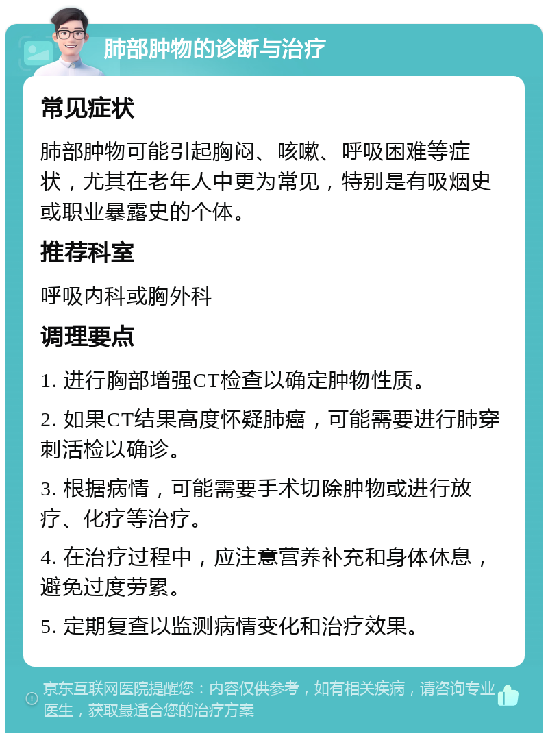 肺部肿物的诊断与治疗 常见症状 肺部肿物可能引起胸闷、咳嗽、呼吸困难等症状，尤其在老年人中更为常见，特别是有吸烟史或职业暴露史的个体。 推荐科室 呼吸内科或胸外科 调理要点 1. 进行胸部增强CT检查以确定肿物性质。 2. 如果CT结果高度怀疑肺癌，可能需要进行肺穿刺活检以确诊。 3. 根据病情，可能需要手术切除肿物或进行放疗、化疗等治疗。 4. 在治疗过程中，应注意营养补充和身体休息，避免过度劳累。 5. 定期复查以监测病情变化和治疗效果。