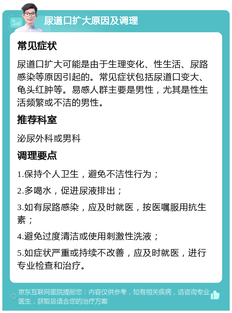 尿道口扩大原因及调理 常见症状 尿道口扩大可能是由于生理变化、性生活、尿路感染等原因引起的。常见症状包括尿道口变大、龟头红肿等。易感人群主要是男性，尤其是性生活频繁或不洁的男性。 推荐科室 泌尿外科或男科 调理要点 1.保持个人卫生，避免不洁性行为； 2.多喝水，促进尿液排出； 3.如有尿路感染，应及时就医，按医嘱服用抗生素； 4.避免过度清洁或使用刺激性洗液； 5.如症状严重或持续不改善，应及时就医，进行专业检查和治疗。