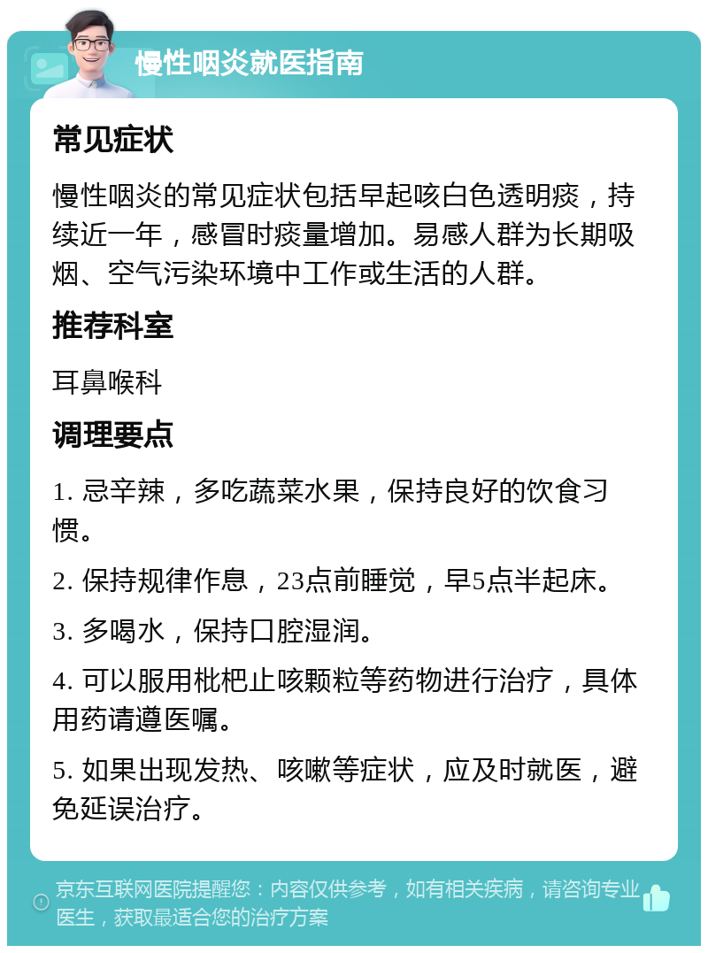 慢性咽炎就医指南 常见症状 慢性咽炎的常见症状包括早起咳白色透明痰，持续近一年，感冒时痰量增加。易感人群为长期吸烟、空气污染环境中工作或生活的人群。 推荐科室 耳鼻喉科 调理要点 1. 忌辛辣，多吃蔬菜水果，保持良好的饮食习惯。 2. 保持规律作息，23点前睡觉，早5点半起床。 3. 多喝水，保持口腔湿润。 4. 可以服用枇杷止咳颗粒等药物进行治疗，具体用药请遵医嘱。 5. 如果出现发热、咳嗽等症状，应及时就医，避免延误治疗。