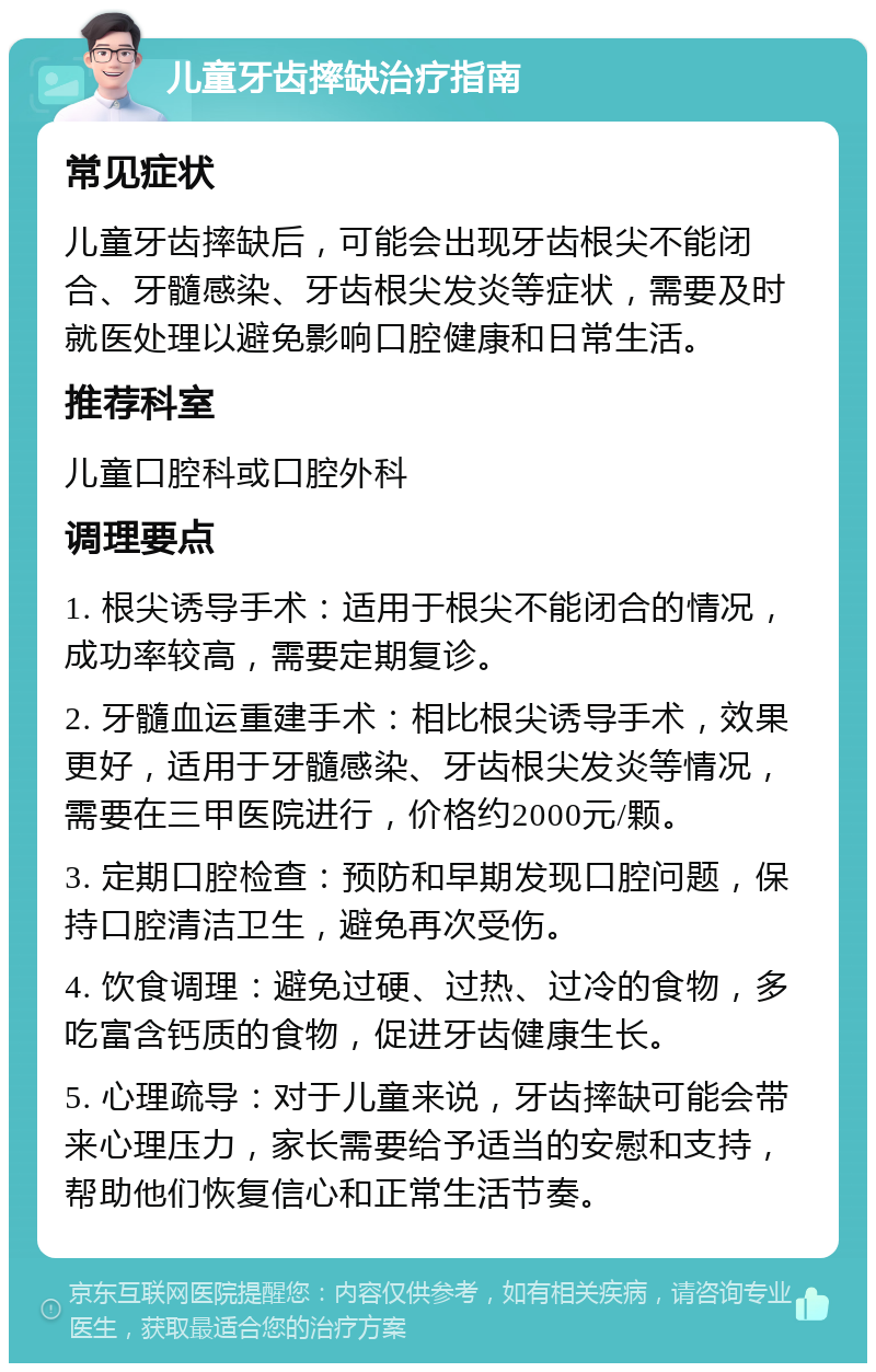 儿童牙齿摔缺治疗指南 常见症状 儿童牙齿摔缺后，可能会出现牙齿根尖不能闭合、牙髓感染、牙齿根尖发炎等症状，需要及时就医处理以避免影响口腔健康和日常生活。 推荐科室 儿童口腔科或口腔外科 调理要点 1. 根尖诱导手术：适用于根尖不能闭合的情况，成功率较高，需要定期复诊。 2. 牙髓血运重建手术：相比根尖诱导手术，效果更好，适用于牙髓感染、牙齿根尖发炎等情况，需要在三甲医院进行，价格约2000元/颗。 3. 定期口腔检查：预防和早期发现口腔问题，保持口腔清洁卫生，避免再次受伤。 4. 饮食调理：避免过硬、过热、过冷的食物，多吃富含钙质的食物，促进牙齿健康生长。 5. 心理疏导：对于儿童来说，牙齿摔缺可能会带来心理压力，家长需要给予适当的安慰和支持，帮助他们恢复信心和正常生活节奏。