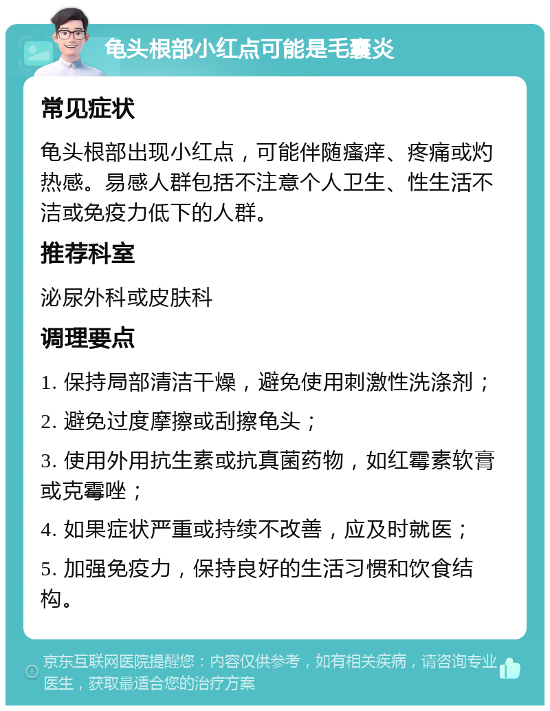 龟头根部小红点可能是毛囊炎 常见症状 龟头根部出现小红点，可能伴随瘙痒、疼痛或灼热感。易感人群包括不注意个人卫生、性生活不洁或免疫力低下的人群。 推荐科室 泌尿外科或皮肤科 调理要点 1. 保持局部清洁干燥，避免使用刺激性洗涤剂； 2. 避免过度摩擦或刮擦龟头； 3. 使用外用抗生素或抗真菌药物，如红霉素软膏或克霉唑； 4. 如果症状严重或持续不改善，应及时就医； 5. 加强免疫力，保持良好的生活习惯和饮食结构。