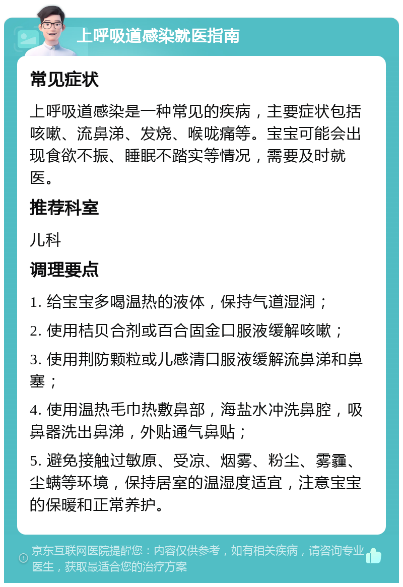 上呼吸道感染就医指南 常见症状 上呼吸道感染是一种常见的疾病，主要症状包括咳嗽、流鼻涕、发烧、喉咙痛等。宝宝可能会出现食欲不振、睡眠不踏实等情况，需要及时就医。 推荐科室 儿科 调理要点 1. 给宝宝多喝温热的液体，保持气道湿润； 2. 使用桔贝合剂或百合固金口服液缓解咳嗽； 3. 使用荆防颗粒或儿感清口服液缓解流鼻涕和鼻塞； 4. 使用温热毛巾热敷鼻部，海盐水冲洗鼻腔，吸鼻器洗出鼻涕，外贴通气鼻贴； 5. 避免接触过敏原、受凉、烟雾、粉尘、雾霾、尘螨等环境，保持居室的温湿度适宜，注意宝宝的保暖和正常养护。