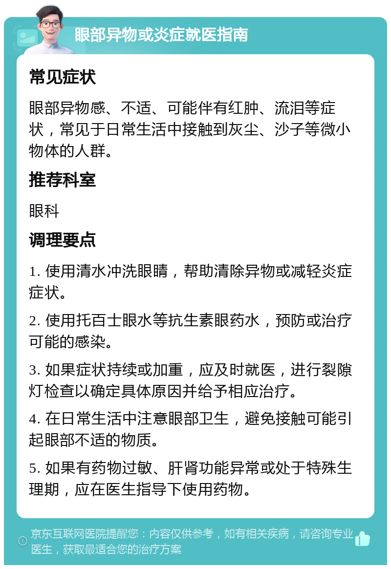 眼部异物或炎症就医指南 常见症状 眼部异物感、不适、可能伴有红肿、流泪等症状，常见于日常生活中接触到灰尘、沙子等微小物体的人群。 推荐科室 眼科 调理要点 1. 使用清水冲洗眼睛，帮助清除异物或减轻炎症症状。 2. 使用托百士眼水等抗生素眼药水，预防或治疗可能的感染。 3. 如果症状持续或加重，应及时就医，进行裂隙灯检查以确定具体原因并给予相应治疗。 4. 在日常生活中注意眼部卫生，避免接触可能引起眼部不适的物质。 5. 如果有药物过敏、肝肾功能异常或处于特殊生理期，应在医生指导下使用药物。