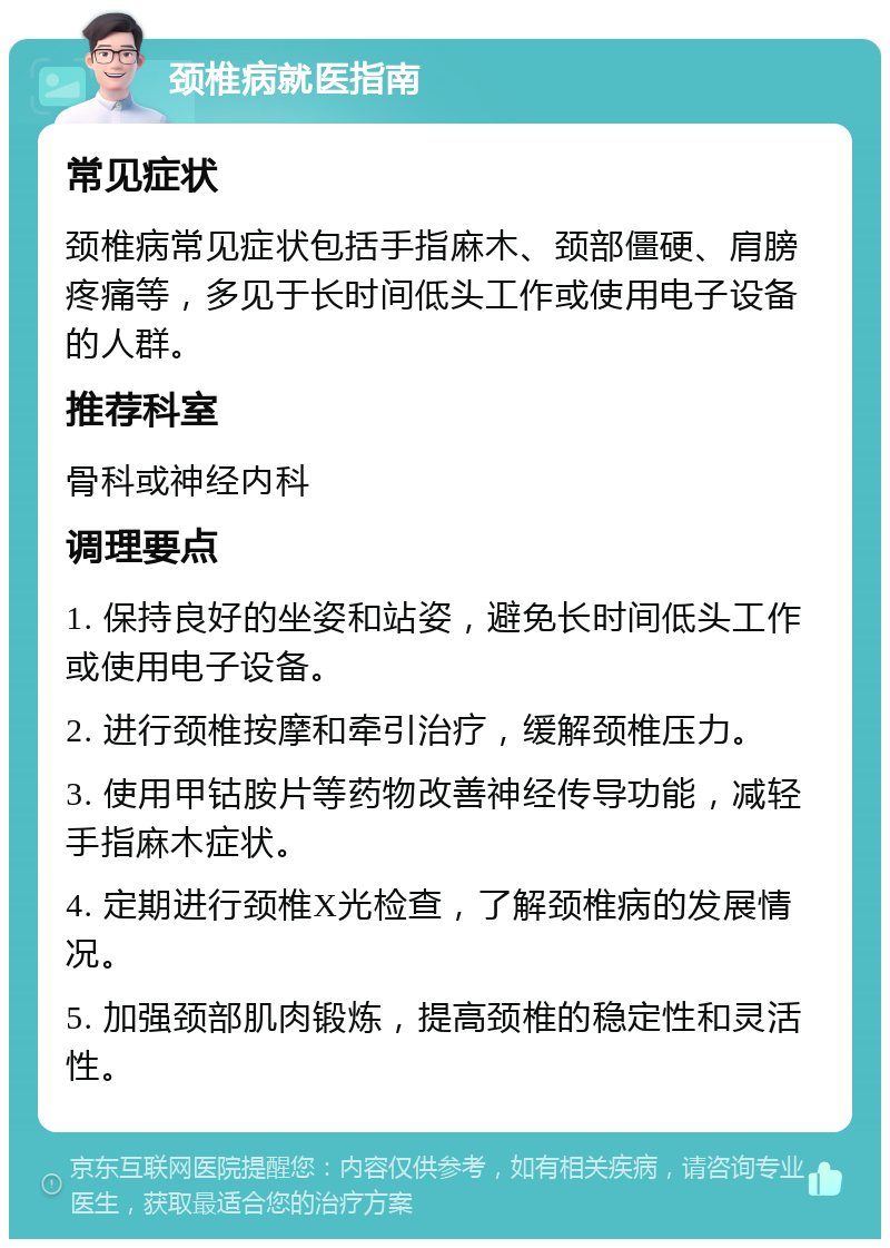 颈椎病就医指南 常见症状 颈椎病常见症状包括手指麻木、颈部僵硬、肩膀疼痛等，多见于长时间低头工作或使用电子设备的人群。 推荐科室 骨科或神经内科 调理要点 1. 保持良好的坐姿和站姿，避免长时间低头工作或使用电子设备。 2. 进行颈椎按摩和牵引治疗，缓解颈椎压力。 3. 使用甲钴胺片等药物改善神经传导功能，减轻手指麻木症状。 4. 定期进行颈椎X光检查，了解颈椎病的发展情况。 5. 加强颈部肌肉锻炼，提高颈椎的稳定性和灵活性。