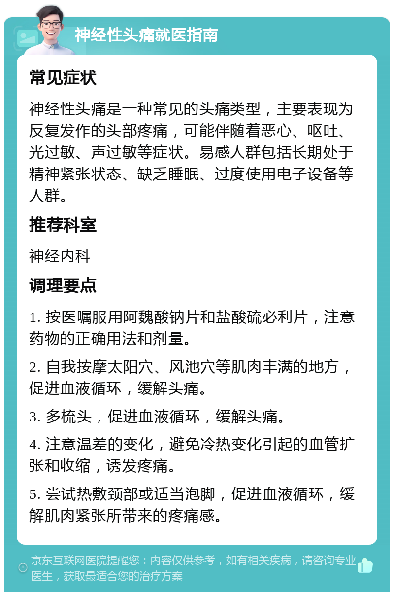 神经性头痛就医指南 常见症状 神经性头痛是一种常见的头痛类型，主要表现为反复发作的头部疼痛，可能伴随着恶心、呕吐、光过敏、声过敏等症状。易感人群包括长期处于精神紧张状态、缺乏睡眠、过度使用电子设备等人群。 推荐科室 神经内科 调理要点 1. 按医嘱服用阿魏酸钠片和盐酸硫必利片，注意药物的正确用法和剂量。 2. 自我按摩太阳穴、风池穴等肌肉丰满的地方，促进血液循环，缓解头痛。 3. 多梳头，促进血液循环，缓解头痛。 4. 注意温差的变化，避免冷热变化引起的血管扩张和收缩，诱发疼痛。 5. 尝试热敷颈部或适当泡脚，促进血液循环，缓解肌肉紧张所带来的疼痛感。