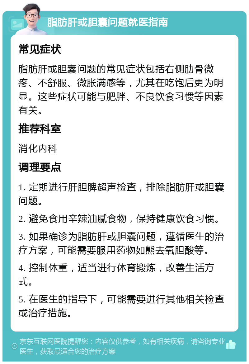 脂肪肝或胆囊问题就医指南 常见症状 脂肪肝或胆囊问题的常见症状包括右侧肋骨微疼、不舒服、微胀满感等，尤其在吃饱后更为明显。这些症状可能与肥胖、不良饮食习惯等因素有关。 推荐科室 消化内科 调理要点 1. 定期进行肝胆脾超声检查，排除脂肪肝或胆囊问题。 2. 避免食用辛辣油腻食物，保持健康饮食习惯。 3. 如果确诊为脂肪肝或胆囊问题，遵循医生的治疗方案，可能需要服用药物如熊去氧胆酸等。 4. 控制体重，适当进行体育锻炼，改善生活方式。 5. 在医生的指导下，可能需要进行其他相关检查或治疗措施。