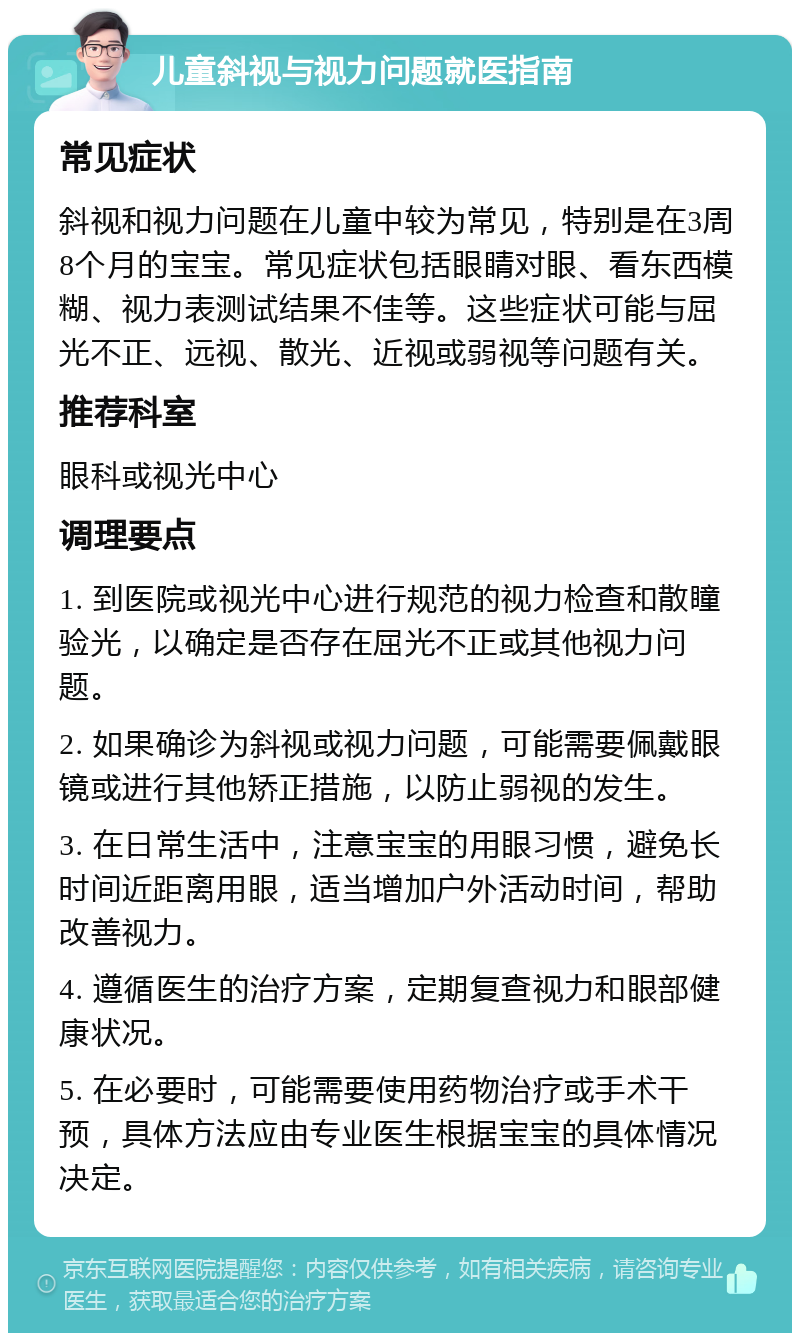 儿童斜视与视力问题就医指南 常见症状 斜视和视力问题在儿童中较为常见，特别是在3周8个月的宝宝。常见症状包括眼睛对眼、看东西模糊、视力表测试结果不佳等。这些症状可能与屈光不正、远视、散光、近视或弱视等问题有关。 推荐科室 眼科或视光中心 调理要点 1. 到医院或视光中心进行规范的视力检查和散瞳验光，以确定是否存在屈光不正或其他视力问题。 2. 如果确诊为斜视或视力问题，可能需要佩戴眼镜或进行其他矫正措施，以防止弱视的发生。 3. 在日常生活中，注意宝宝的用眼习惯，避免长时间近距离用眼，适当增加户外活动时间，帮助改善视力。 4. 遵循医生的治疗方案，定期复查视力和眼部健康状况。 5. 在必要时，可能需要使用药物治疗或手术干预，具体方法应由专业医生根据宝宝的具体情况决定。