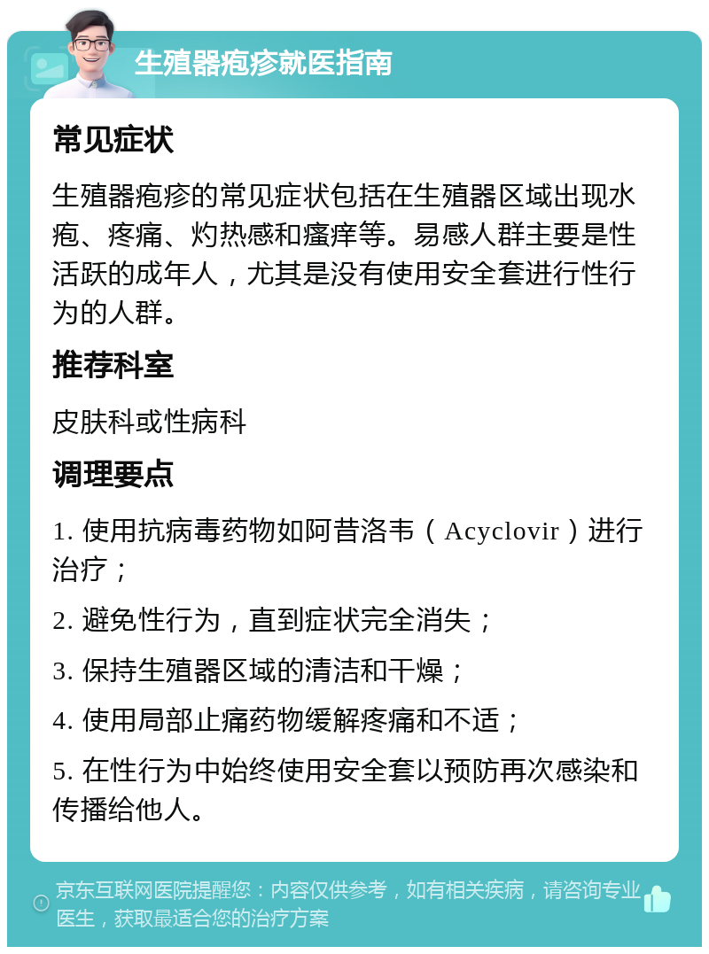 生殖器疱疹就医指南 常见症状 生殖器疱疹的常见症状包括在生殖器区域出现水疱、疼痛、灼热感和瘙痒等。易感人群主要是性活跃的成年人，尤其是没有使用安全套进行性行为的人群。 推荐科室 皮肤科或性病科 调理要点 1. 使用抗病毒药物如阿昔洛韦（Acyclovir）进行治疗； 2. 避免性行为，直到症状完全消失； 3. 保持生殖器区域的清洁和干燥； 4. 使用局部止痛药物缓解疼痛和不适； 5. 在性行为中始终使用安全套以预防再次感染和传播给他人。