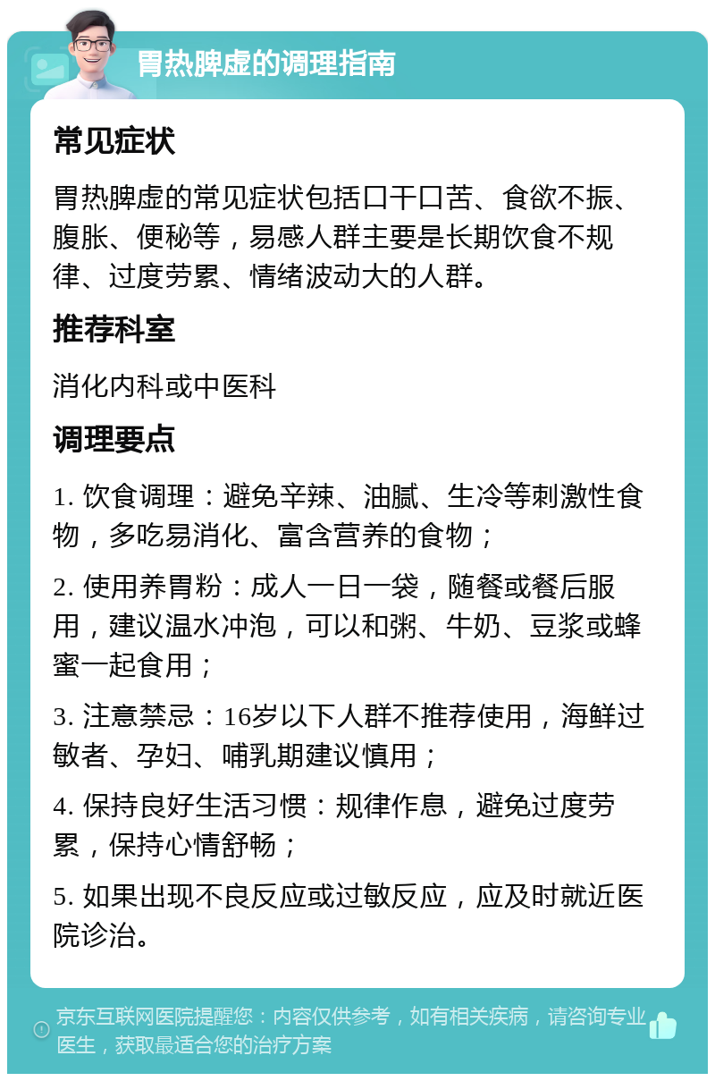 胃热脾虚的调理指南 常见症状 胃热脾虚的常见症状包括口干口苦、食欲不振、腹胀、便秘等，易感人群主要是长期饮食不规律、过度劳累、情绪波动大的人群。 推荐科室 消化内科或中医科 调理要点 1. 饮食调理：避免辛辣、油腻、生冷等刺激性食物，多吃易消化、富含营养的食物； 2. 使用养胃粉：成人一日一袋，随餐或餐后服用，建议温水冲泡，可以和粥、牛奶、豆浆或蜂蜜一起食用； 3. 注意禁忌：16岁以下人群不推荐使用，海鲜过敏者、孕妇、哺乳期建议慎用； 4. 保持良好生活习惯：规律作息，避免过度劳累，保持心情舒畅； 5. 如果出现不良反应或过敏反应，应及时就近医院诊治。